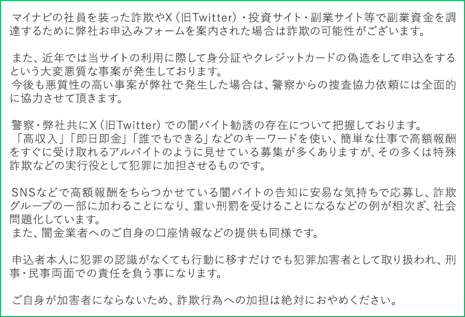 マイナビの社員を装った詐欺やX(旧Twitter)・投資サイト・副業サイト等で副業資金を調達するために弊社お申込みフォームを案内された場合は詐欺の可能性がございます。
また、近年では当サイトの利用に際して身分証やクレジットカードの偽造をして申込をするという大変悪質な事案が発生しております。
今後も悪質性の高い事案が弊社で発生した場合は、警察からの捜査協力依頼には全面的に協力させて頂きます。
警察・弊社共にX(旧Twitter)での闇バイト勧誘の存在について把握しております。
「高収入」「即日即金」「誰でもできる」などのキーワードを使い、簡単な仕事で高額報酬をすぐに受け取れるアルバイトのように見せている募集が多くありますが、その多くは特殊詐欺などの実行役として犯罪に加担させるものです。
SNSなどで高額報酬をちらつかせている闇バイトの告知に安易な気持ちで応募し、詐欺グループの一部に加わることになり、重い刑罰を受けることになるなどの例が相次ぎ、社会問題化しています。
また、闇金業者へのご自身の口座情報などの提供も同様です。
申込者本人に犯罪の認識がなくても行動に移すだけでも犯罪加害者として取り扱われ、刑事・民事両面での責任を負う事になります。
ご自身が加害者にならないため、詐欺行為への加担は絶対におやめください。